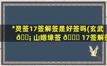 *
灵签17签解签是好签吗(玄武 🐡 山姻缘签 🐞 17签解签详解)